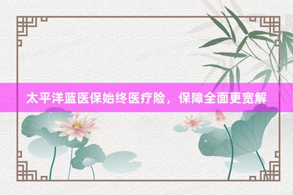 太平洋蓝医保始终医疗险,保障全面更宽解
